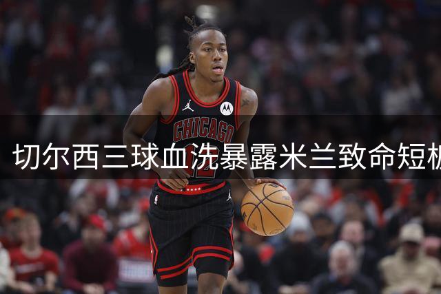切尔西三球血洗暴露米兰致命短板 阿莫林帅位危机提前爆发