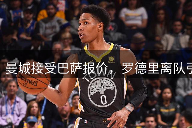 曼城接受巴萨报价，罗德里离队引发连锁反应