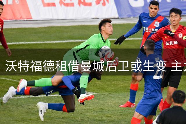 沃特福德租借曼城后卫或生变 主力前锋未来成谜