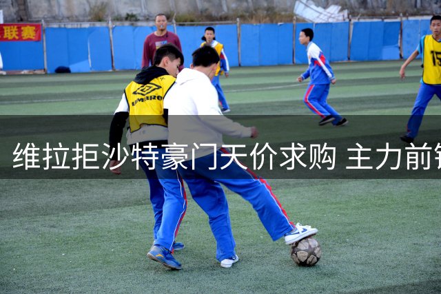 维拉拒沙特豪门天价求购 主力前锋转会意愿强烈