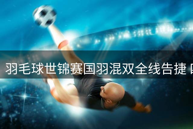 羽毛球世锦赛国羽混双全线告捷 四组合强势挺进