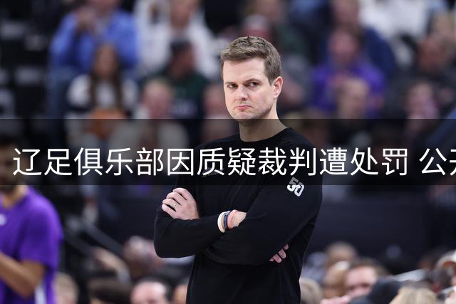 辽足俱乐部因质疑裁判遭处罚 公开道歉承诺整改