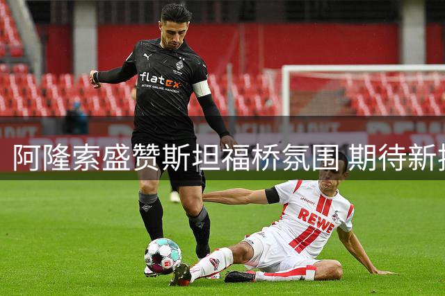 阿隆索盛赞斯坦福桥氛围 期待新援延续出色表现