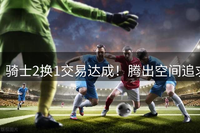 骑士2换1交易达成！腾出空间追求14+5悍将，哈登耐心等待补强