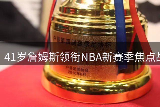41岁詹姆斯领衔NBA新赛季焦点战 票房号召力依旧无人撼动