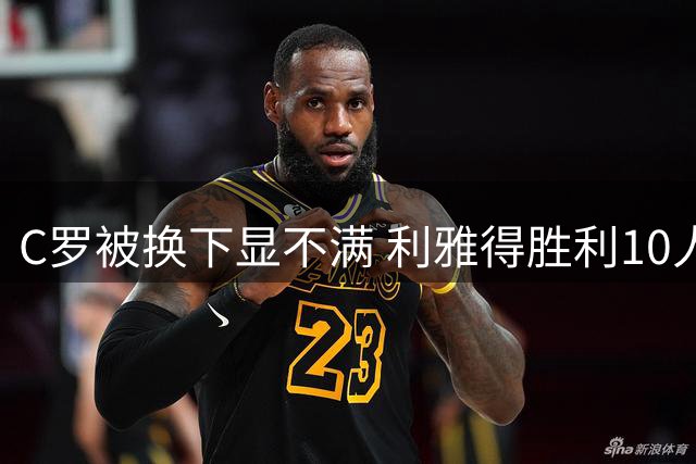 C罗被换下显不满 利雅得胜利10人逆转创奇迹