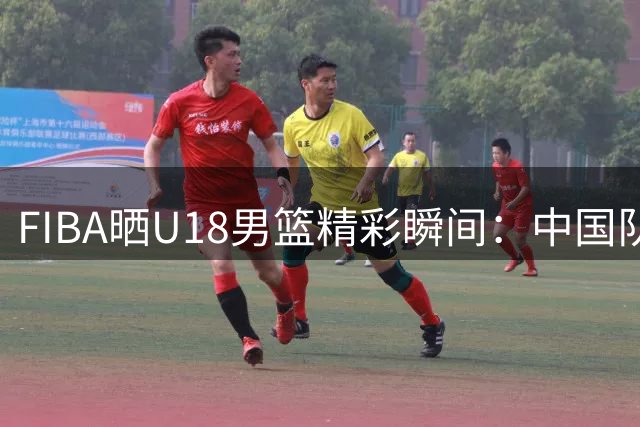 FIBA晒U18男篮精彩瞬间：中国队内线双人组连续得分